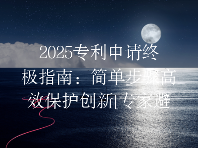 2025专利申请终极指南：简单步骤高效保护创新[专家避坑]