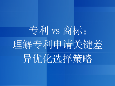 专利 vs 商标:理解专利申请关键差异优化选择策略