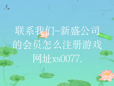 联系我们-新盛公司的会员怎么注册游戏网址xs0077.com